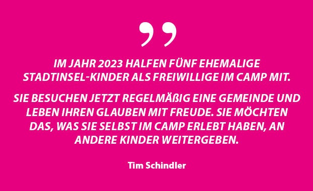 „Im Jahr 2023 halfen fünf ehemalige Stadtinsel-Kinder als Freiwillige im Camp mit. Sie sind jetzt regelmäßige Gemeindemitglieder und leben ihren Glauben mit Freude. Sie möchten jetzt das, was sie selbst im Camp erlebt haben, an andere Kinder weitergeben.“ – Tim Schindler